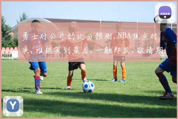 勇士对公牛的比分预测,NBA焦点对决,谁能笑到最后,一触即发,敬请期待