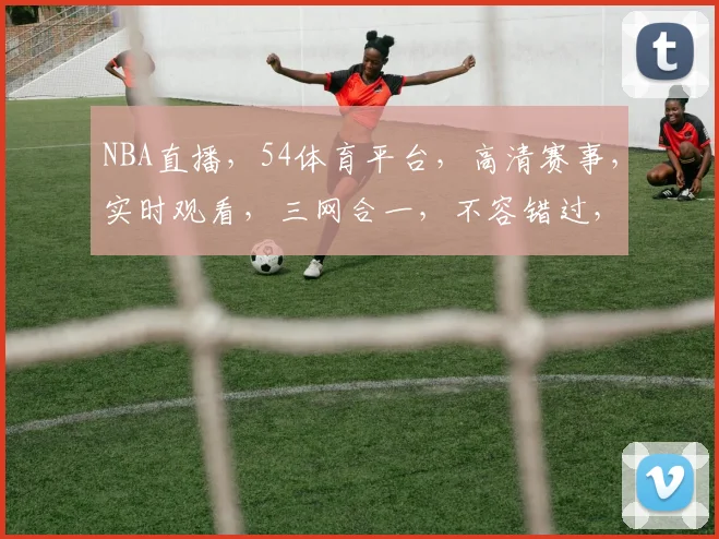 NBA直播，54体育平台，高清赛事，实时观看，三网合一，不容错过，精彩不停