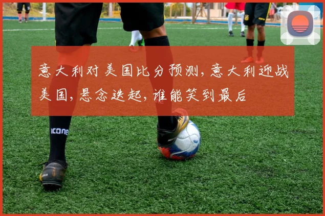 意大利对美国比分预测,意大利迎战美国,悬念迭起,谁能笑到最后