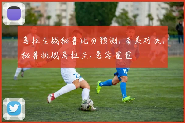 乌拉圭战秘鲁比分预测,南美对决,秘鲁挑战乌拉圭,悬念重重