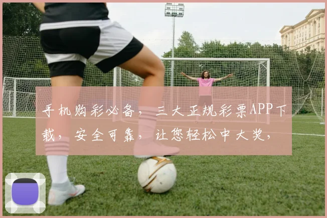 手机购彩必备，三大正规彩票APP下载，安全可靠，让您轻松中大奖，快人一步